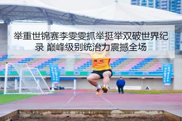 举重世锦赛李雯雯抓举挺举双破世界纪录 巅峰级别统治力震撼全场